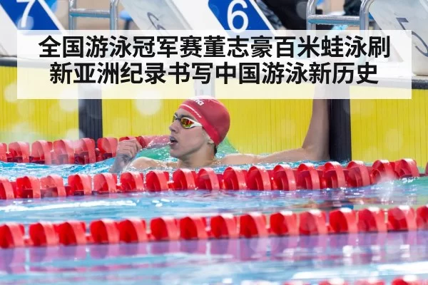 全国游泳冠军赛董志豪百米蛙泳刷新亚洲纪录书写中国游泳新历史