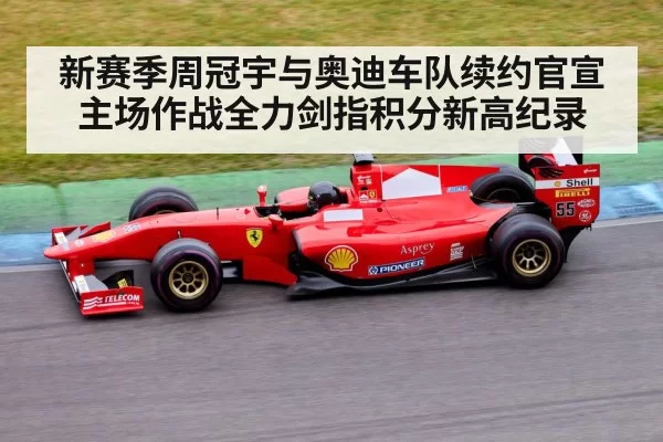 新赛季周冠宇与奥迪车队续约官宣主场作战全力剑指积分新高纪录