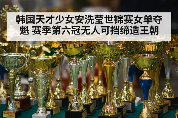 韩国天才少女安洗莹世锦赛女单夺魁 赛季第六冠无人可挡缔造王朝
